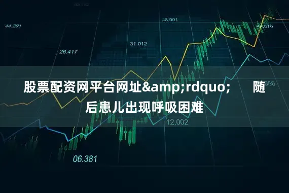 股票配资网平台网址&rdquo;      随后患儿出现呼吸困难