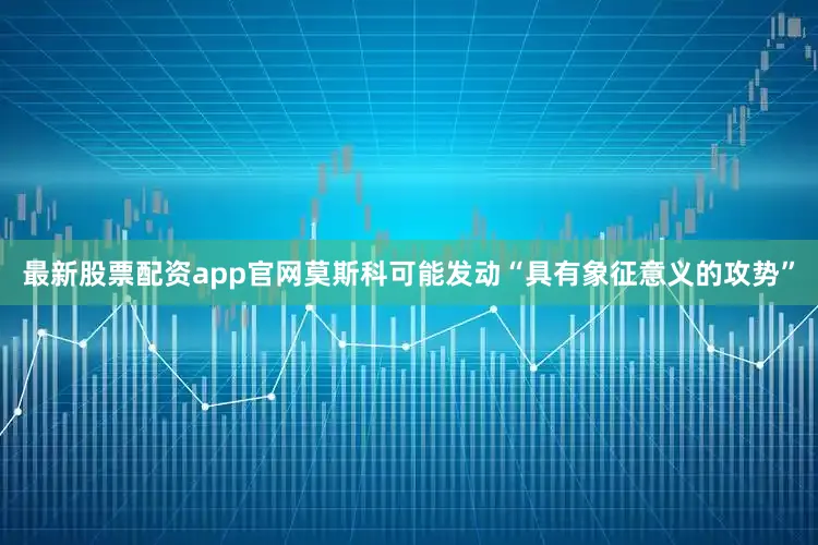 最新股票配资app官网莫斯科可能发动“具有象征意义的攻势”
