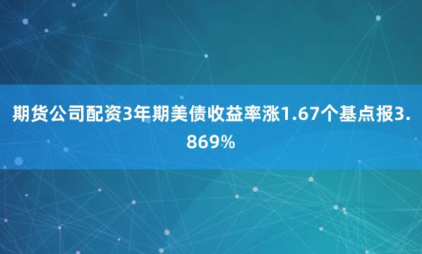 期货公司配资3年期美债收益率涨1.67个基点报3.869%