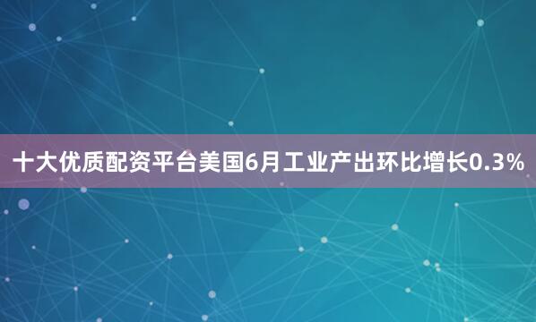 十大优质配资平台美国6月工业产出环比增长0.3%