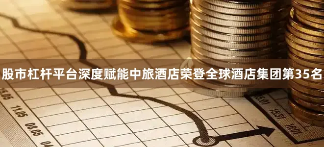 股市杠杆平台深度赋能中旅酒店荣登全球酒店集团第35名