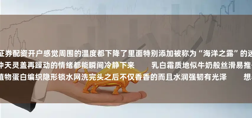 证券配资开户感觉周围的温度都下降了里面特别添加被称为“海洋之露”的迷迭香精油清凉的青草香经呼吸直冲天灵盖再躁动的情绪都能瞬间冷静下来        乳白霜质地似牛奶般丝滑易推开3重植物蛋白编织隐形锁水网洗完头之后不仅香香的而且水润强韧有光泽        想养出绸缎瀑布发的朋友就不要错过它啦～