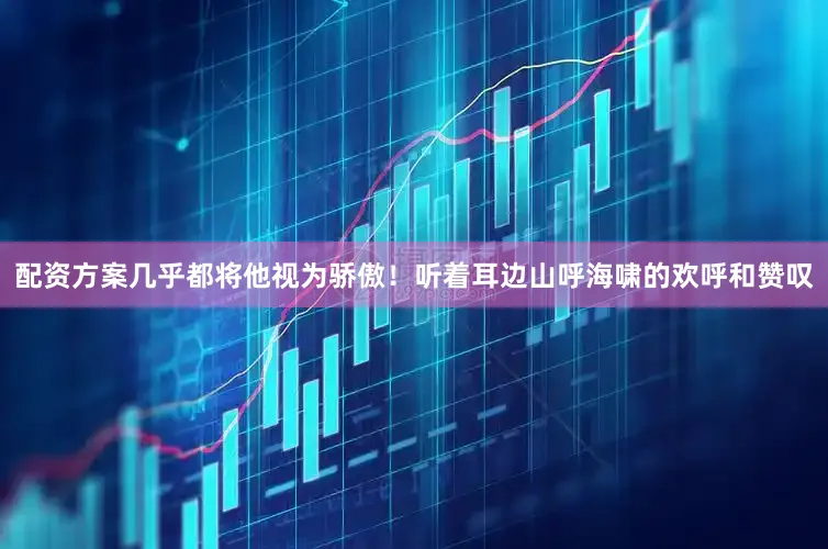 配资方案几乎都将他视为骄傲！听着耳边山呼海啸的欢呼和赞叹