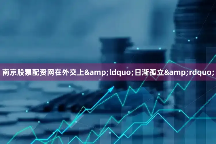 南京股票配资网在外交上&ldquo;日渐孤立&rdquo;