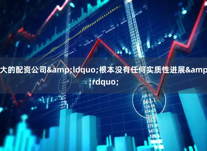 大的配资公司&ldquo;根本没有任何实质性进展&rdquo;